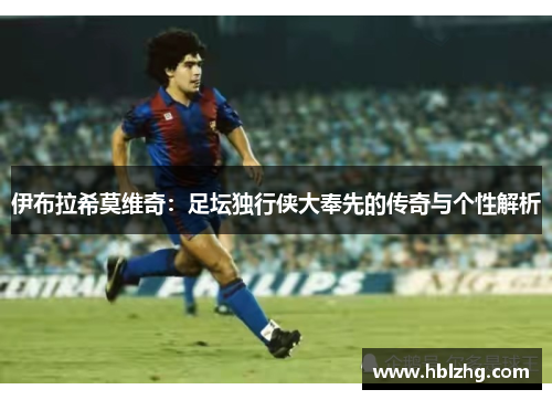 伊布拉希莫维奇：足坛独行侠大奉先的传奇与个性解析
